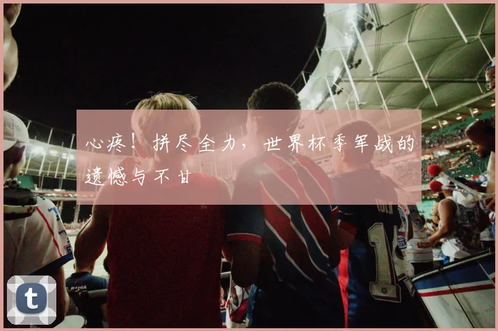 心疼!拼尽全力,世界杯季军战的遗憾与不甘
