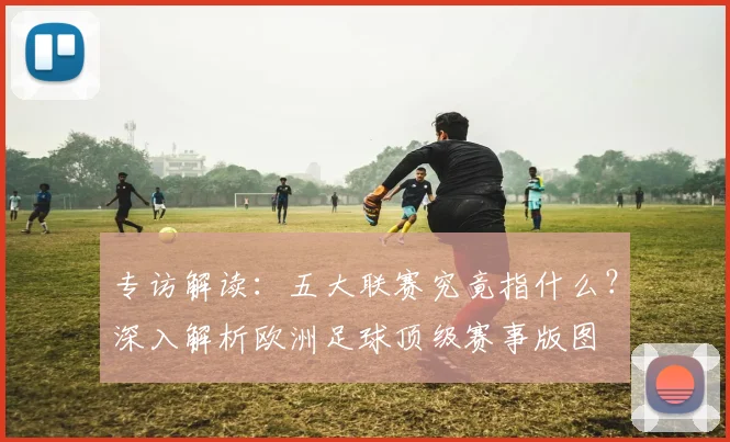 专访解读:五大联赛究竟指什么?深入解析欧洲足球顶级赛事版图