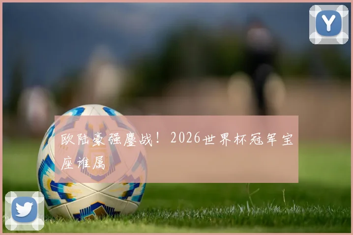 欧陆豪强鏖战！2026世界杯冠军宝座谁属