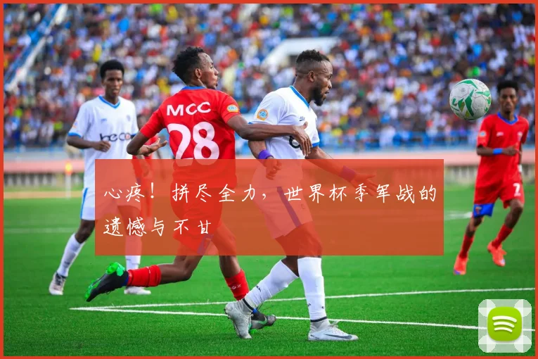 心疼!拼尽全力,世界杯季军战的遗憾与不甘