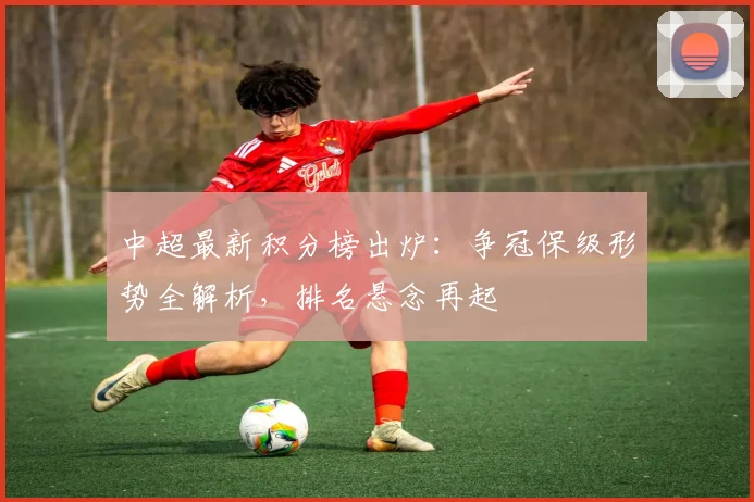 中超最新积分榜出炉：争冠保级形势全解析，排名悬念再起