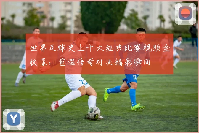 世界足球史上十大经典比赛视频全收录，重温传奇对决精彩瞬间
