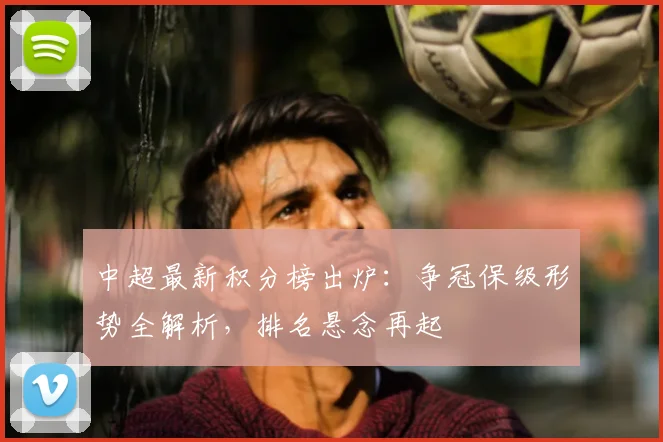 中超最新积分榜出炉：争冠保级形势全解析，排名悬念再起