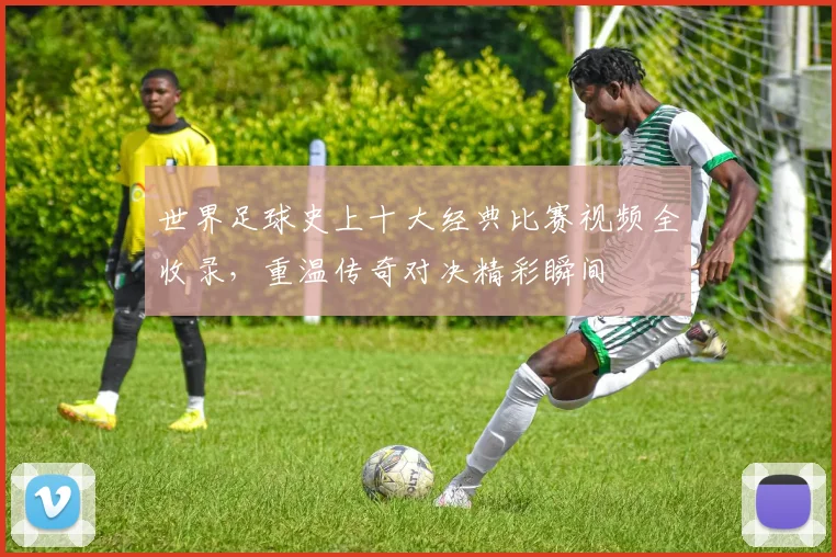 世界足球史上十大经典比赛视频全收录，重温传奇对决精彩瞬间