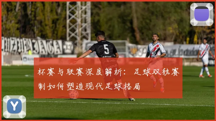 杯赛与联赛深度解析：足球双轨赛制如何塑造现代足球格局